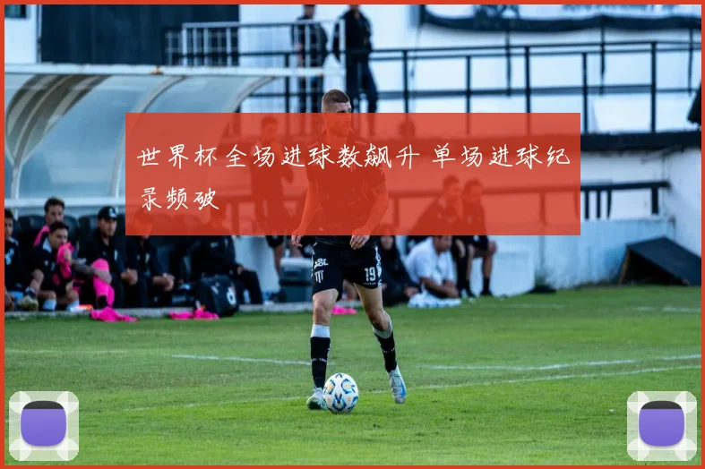 世界杯全场进球数飙升 单场进球纪录频破