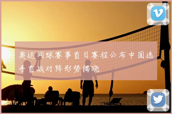 奥运网球赛事首日赛程公布中国选手首战对阵形势揭晓