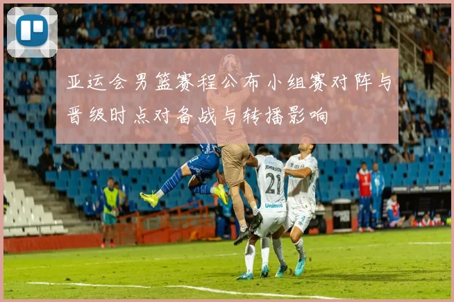亚运会男篮赛程公布小组赛对阵与晋级时点对备战与转播影响