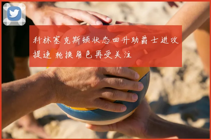 科林塞克斯顿状态回升助爵士进攻提速 轮换角色再受关注