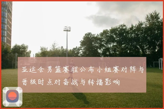 亚运会男篮赛程公布小组赛对阵与晋级时点对备战与转播影响