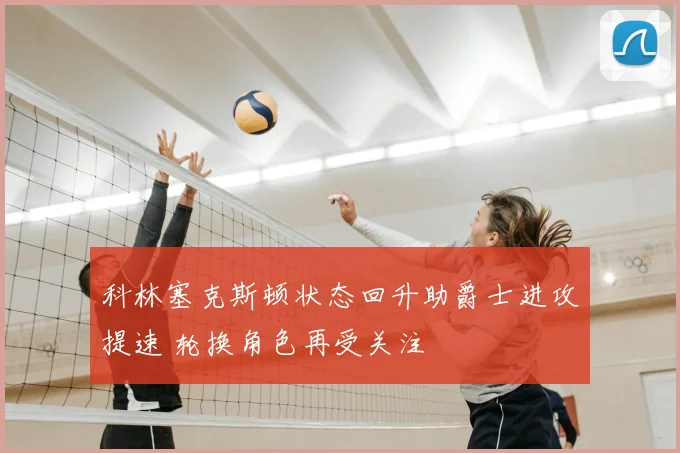 科林塞克斯顿状态回升助爵士进攻提速 轮换角色再受关注