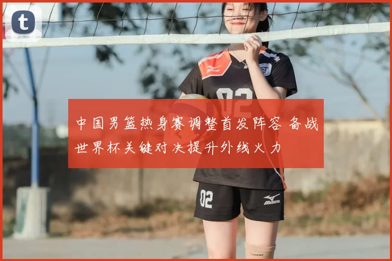 中国男篮热身赛调整首发阵容 备战世界杯关键对决提升外线火力