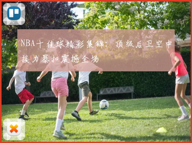 NBA十佳球精彩集锦：顶级后卫空中接力暴扣震撼全场