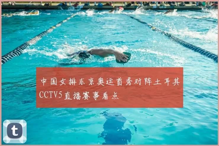 中国女排东京奥运首秀对阵土耳其CCTV5直播赛事看点
