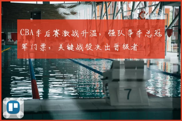 CBA季后赛激战升温，强队争夺总冠军门票，关键战役决出晋级者