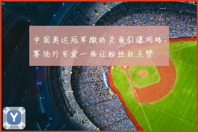 中国奥运冠军撒娇卖萌引爆网络，赛场外可爱一面让粉丝狂点赞
