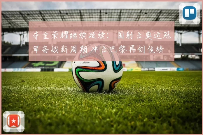 夺金荣耀继续延续:国射击奥运冠军备战新周期 冲击巴黎再创佳绩