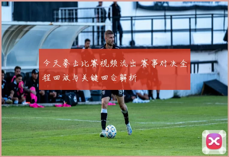今天拳击比赛视频流出 赛事对决全程回放与关键回合解析