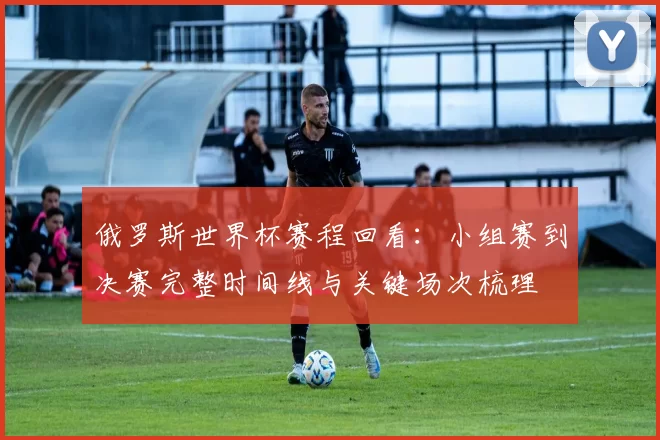 俄罗斯世界杯赛程回看：小组赛到决赛完整时间线与关键场次梳理