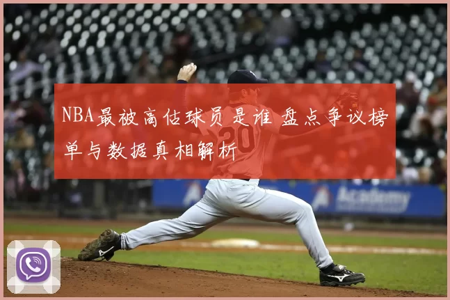NBA最被高估球员是谁 盘点争议榜单与数据真相解析
