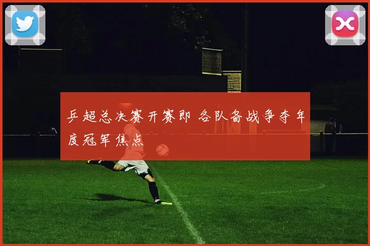 乒超总决赛开赛即 各队备战争夺年度冠军焦点