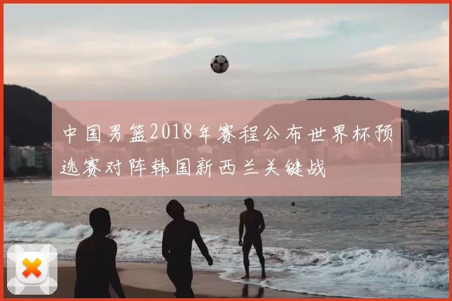 中国男篮2018年赛程公布世界杯预选赛对阵韩国新西兰关键战