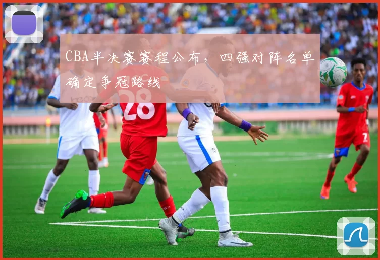 CBA半决赛赛程公布,四强对阵名单确定争冠路线