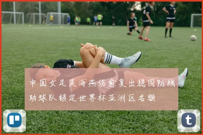 中国女足吴海燕伤愈复出稳固防线助球队锁定世界杯亚洲区名额