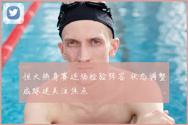 恒大热身赛连场检验阵容 状态调整成球迷关注焦点