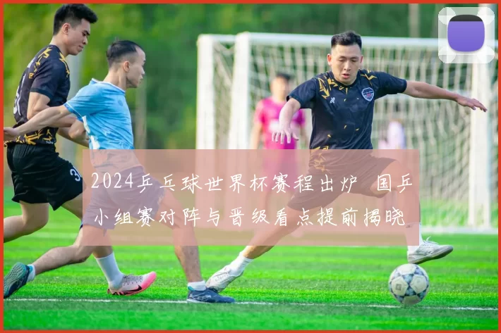 2024乒乓球世界杯赛程出炉 国乒小组赛对阵与晋级看点提前揭晓