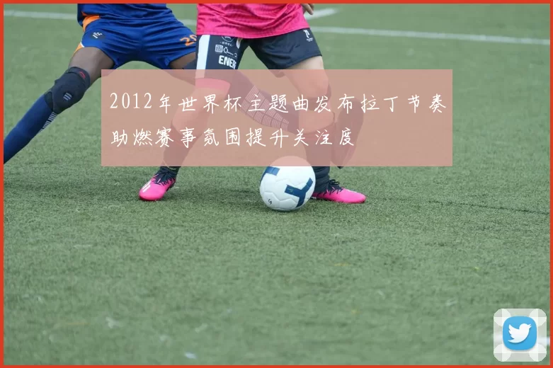 2012年世界杯主题曲发布拉丁节奏助燃赛事氛围提升关注度