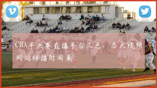 CBA半决赛直播平台汇总，各大视频网站转播时间表