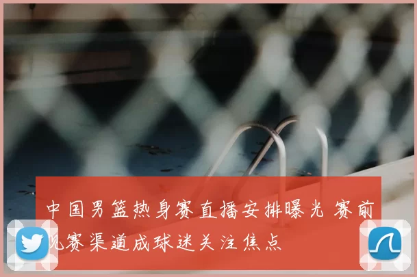中国男篮热身赛直播安排曝光 赛前观赛渠道成球迷关注焦点