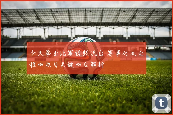 今天拳击比赛视频流出 赛事对决全程回放与关键回合解析