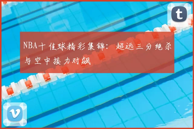 NBA十佳球精彩集锦：超远三分绝杀与空中接力对飙