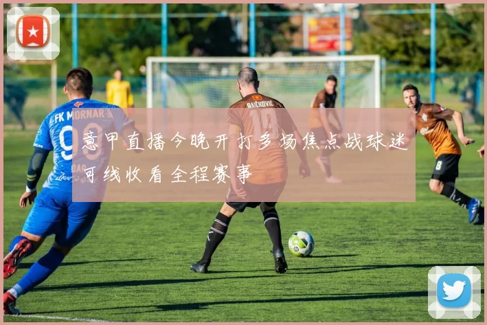 意甲直播今晚开打多场焦点战球迷可线收看全程赛事