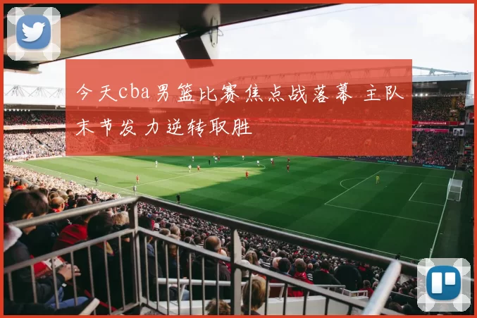 今天cba男篮比赛焦点战落幕 主队末节发力逆转取胜