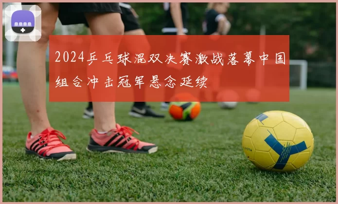 2024乒乓球混双决赛激战落幕中国组合冲击冠军悬念延续