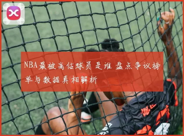 NBA最被高估球员是谁 盘点争议榜单与数据真相解析