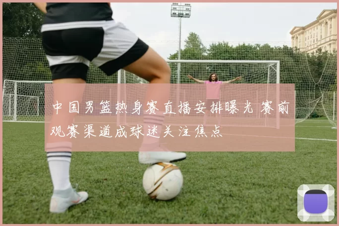 中国男篮热身赛直播安排曝光 赛前观赛渠道成球迷关注焦点
