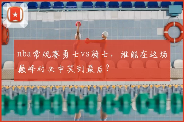 nba常规赛勇士vs骑士，谁能在这场巅峰对决中笑到最后？