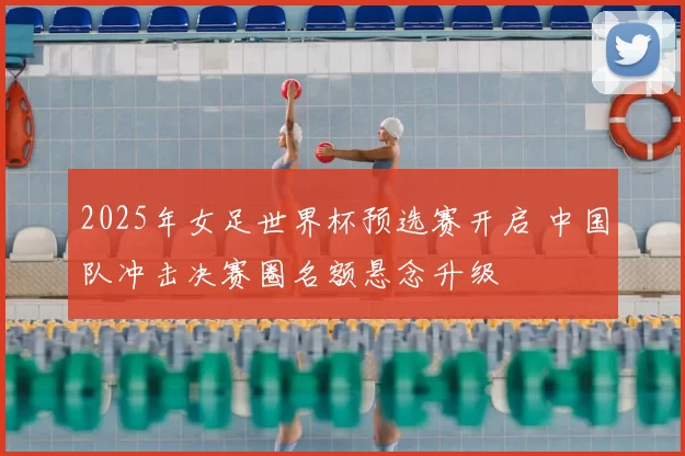 2025年女足世界杯预选赛开启 中国队冲击决赛圈名额悬念升级