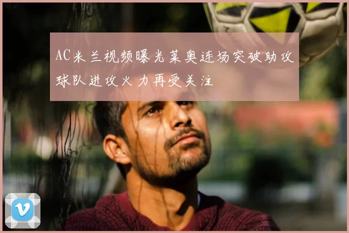 AC米兰视频曝光莱奥连场突破助攻球队进攻火力再受关注