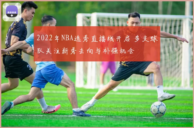 2022年NBA选秀直播线开启 多支球队关注新秀去向与补强机会