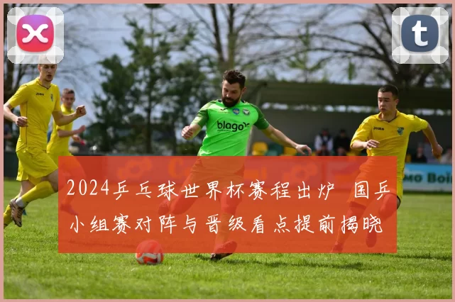 2024乒乓球世界杯赛程出炉 国乒小组赛对阵与晋级看点提前揭晓