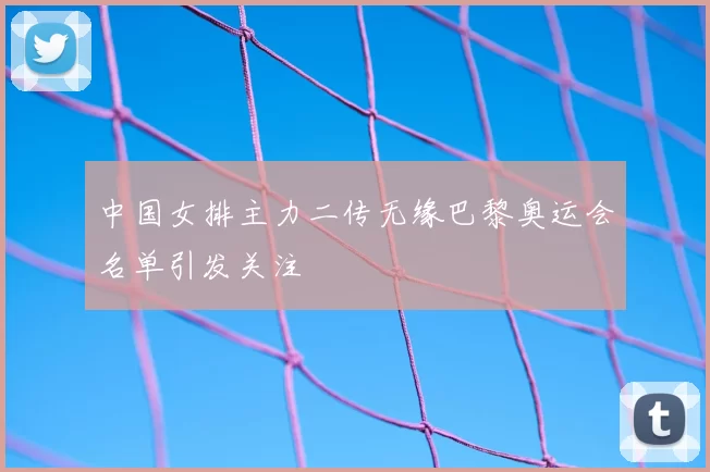 中国女排主力二传无缘巴黎奥运会名单引发关注