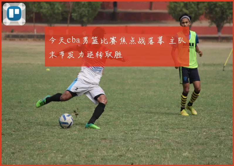 今天cba男篮比赛焦点战落幕 主队末节发力逆转取胜