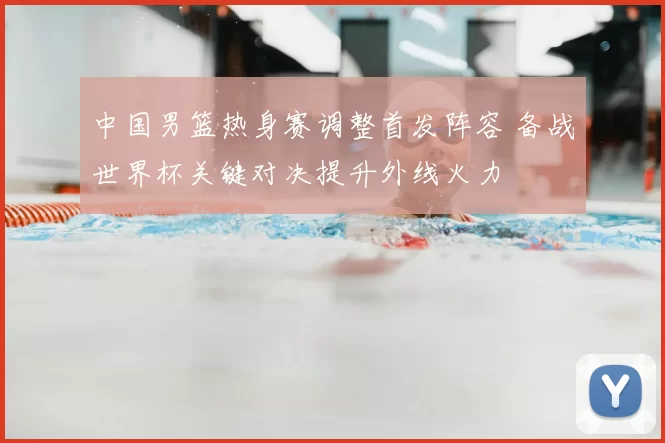 中国男篮热身赛调整首发阵容 备战世界杯关键对决提升外线火力