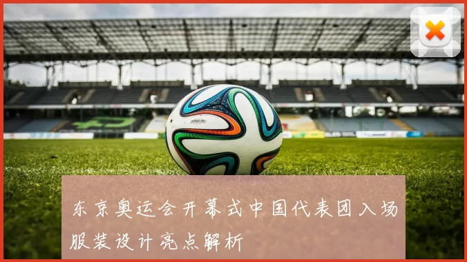 东京奥运会开幕式中国代表团入场服装设计亮点解析