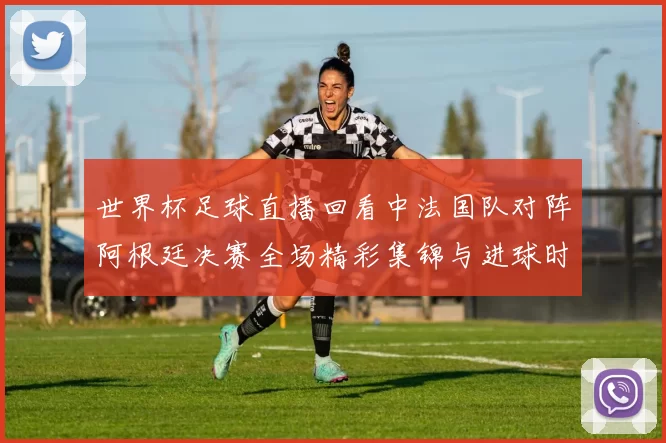 世界杯足球直播回看中法国队对阵阿根廷决赛全场精彩集锦与进球时刻