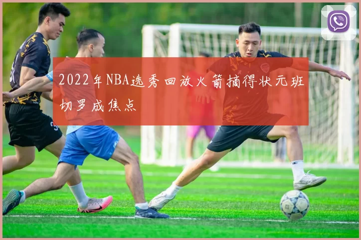 2022年NBA选秀回放火箭摘得状元班切罗成焦点