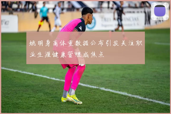 姚明身高体重数据公布引发关注职业生涯健康管理成焦点