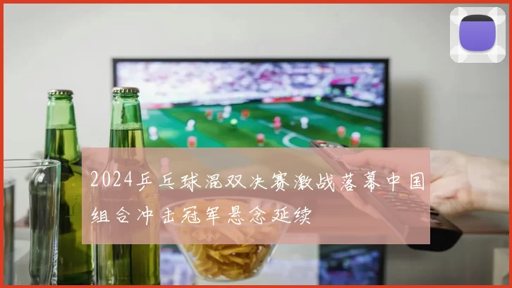 2024乒乓球混双决赛激战落幕中国组合冲击冠军悬念延续