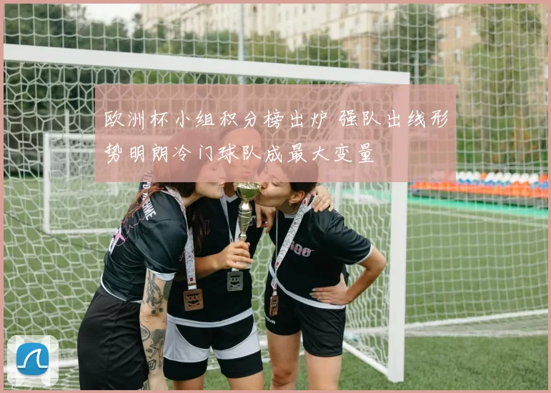 欧洲杯小组积分榜出炉 强队出线形势明朗冷门球队成最大变量