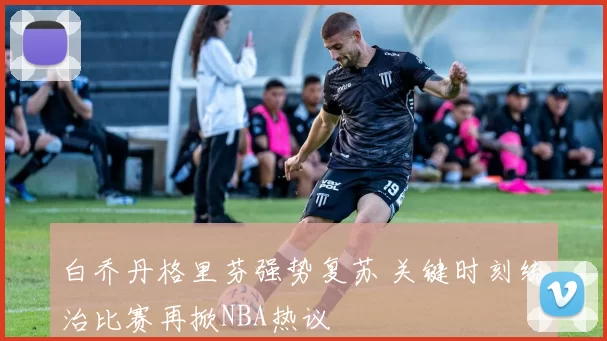 白乔丹格里芬强势复苏 关键时刻统治比赛再掀NBA热议