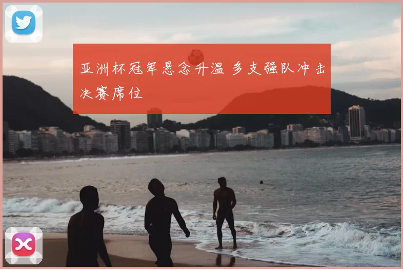 亚洲杯冠军悬念升温 多支强队冲击决赛席位