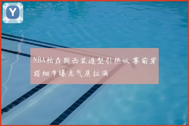 NBA帕森斯西装造型引热议 赛前穿搭细节曝光气质拉满