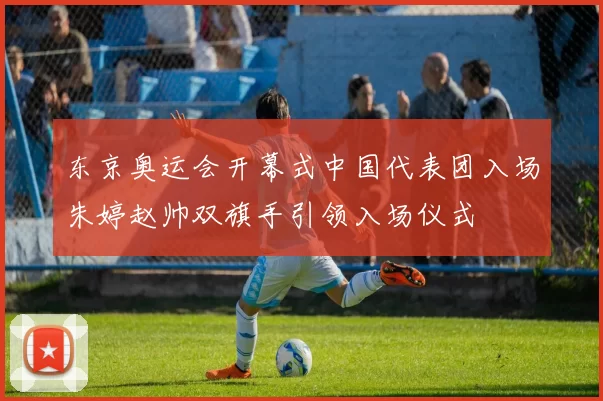 东京奥运会开幕式中国代表团入场朱婷赵帅双旗手引领入场仪式