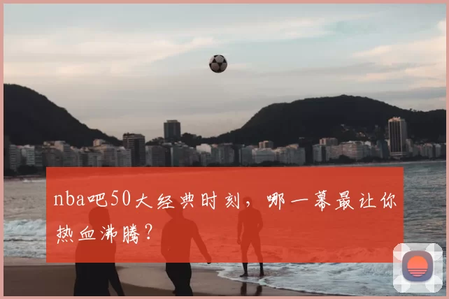 nba吧50大经典时刻，哪一幕最让你热血沸腾？